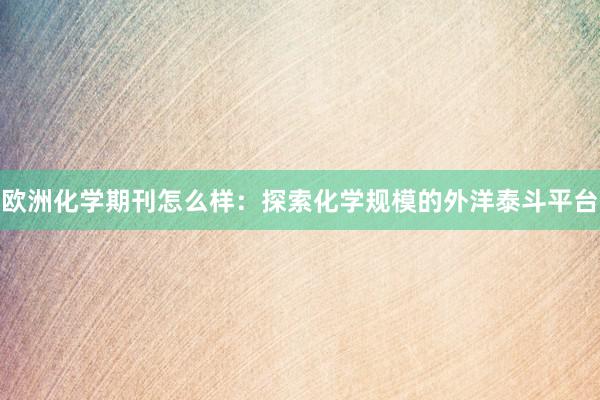 欧洲化学期刊怎么样：探索化学规模的外洋泰斗平台
