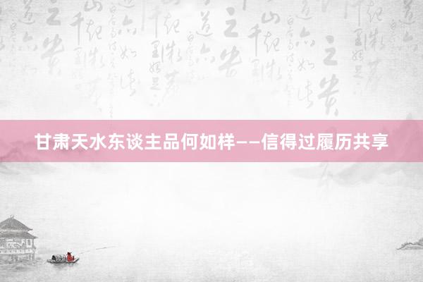 甘肃天水东谈主品何如样——信得过履历共享